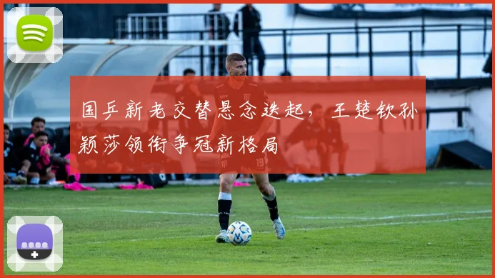 国乒新老交替悬念迭起，王楚钦孙颖莎领衔争冠新格局