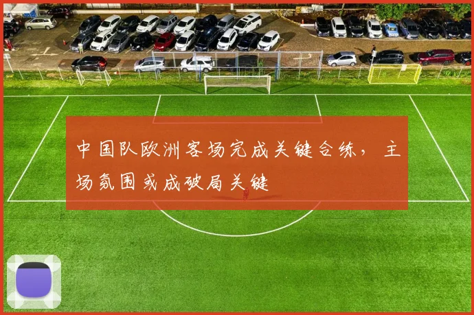 中国队欧洲客场完成关键合练，主场氛围或成破局关键