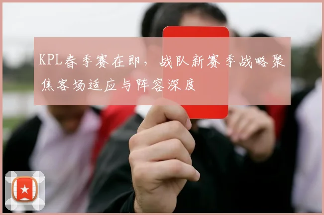 KPL春季赛在即，战队新赛季战略聚焦客场适应与阵容深度