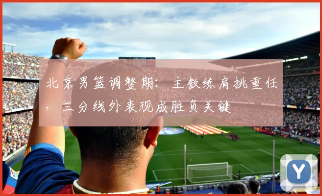 北京男篮调整期：主教练肩挑重任，三分线外表现成胜负关键